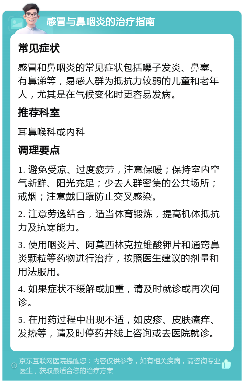 感冒与鼻咽炎的治疗指南 常见症状 感冒和鼻咽炎的常见症状包括嗓子发炎、鼻塞、有鼻涕等，易感人群为抵抗力较弱的儿童和老年人，尤其是在气候变化时更容易发病。 推荐科室 耳鼻喉科或内科 调理要点 1. 避免受凉、过度疲劳，注意保暖；保持室内空气新鲜、阳光充足；少去人群密集的公共场所；戒烟；注意戴口罩防止交叉感染。 2. 注意劳逸结合，适当体育锻炼，提高机体抵抗力及抗寒能力。 3. 使用咽炎片、阿莫西林克拉维酸钾片和通窍鼻炎颗粒等药物进行治疗，按照医生建议的剂量和用法服用。 4. 如果症状不缓解或加重，请及时就诊或再次问诊。 5. 在用药过程中出现不适，如皮疹、皮肤瘙痒、发热等，请及时停药并线上咨询或去医院就诊。