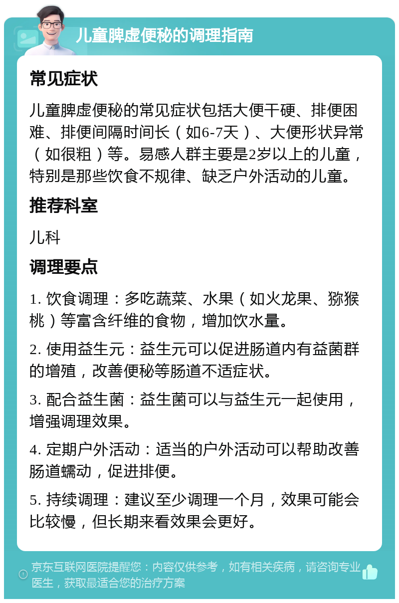 儿童脾虚便秘的调理指南 常见症状 儿童脾虚便秘的常见症状包括大便干硬、排便困难、排便间隔时间长（如6-7天）、大便形状异常（如很粗）等。易感人群主要是2岁以上的儿童，特别是那些饮食不规律、缺乏户外活动的儿童。 推荐科室 儿科 调理要点 1. 饮食调理：多吃蔬菜、水果（如火龙果、猕猴桃）等富含纤维的食物，增加饮水量。 2. 使用益生元：益生元可以促进肠道内有益菌群的增殖，改善便秘等肠道不适症状。 3. 配合益生菌：益生菌可以与益生元一起使用，增强调理效果。 4. 定期户外活动：适当的户外活动可以帮助改善肠道蠕动，促进排便。 5. 持续调理：建议至少调理一个月，效果可能会比较慢，但长期来看效果会更好。