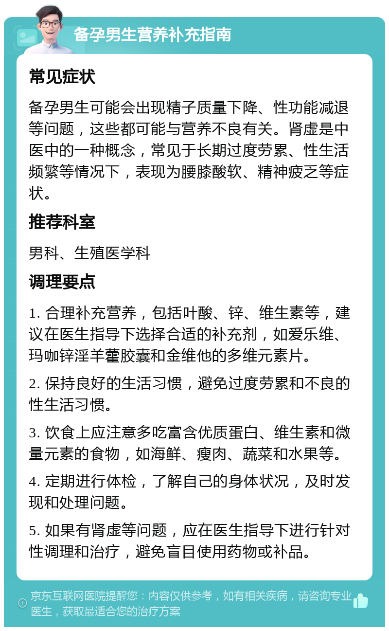 备孕男生营养补充指南 常见症状 备孕男生可能会出现精子质量下降、性功能减退等问题，这些都可能与营养不良有关。肾虚是中医中的一种概念，常见于长期过度劳累、性生活频繁等情况下，表现为腰膝酸软、精神疲乏等症状。 推荐科室 男科、生殖医学科 调理要点 1. 合理补充营养，包括叶酸、锌、维生素等，建议在医生指导下选择合适的补充剂，如爱乐维、玛咖锌淫羊藿胶囊和金维他的多维元素片。 2. 保持良好的生活习惯，避免过度劳累和不良的性生活习惯。 3. 饮食上应注意多吃富含优质蛋白、维生素和微量元素的食物，如海鲜、瘦肉、蔬菜和水果等。 4. 定期进行体检，了解自己的身体状况，及时发现和处理问题。 5. 如果有肾虚等问题，应在医生指导下进行针对性调理和治疗，避免盲目使用药物或补品。