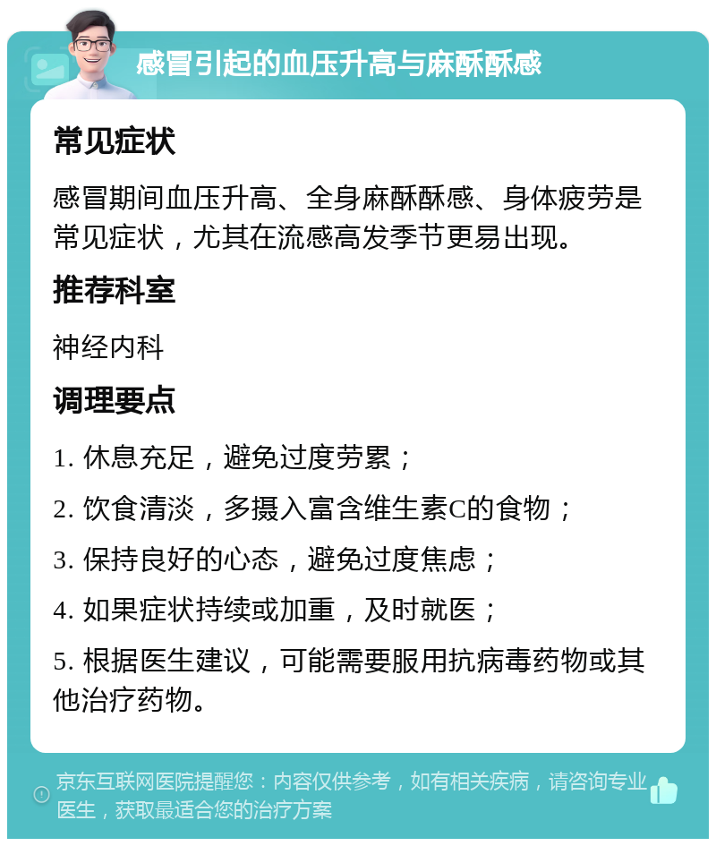 感冒引起的血压升高与麻酥酥感 常见症状 感冒期间血压升高、全身麻酥酥感、身体疲劳是常见症状，尤其在流感高发季节更易出现。 推荐科室 神经内科 调理要点 1. 休息充足，避免过度劳累； 2. 饮食清淡，多摄入富含维生素C的食物； 3. 保持良好的心态，避免过度焦虑； 4. 如果症状持续或加重，及时就医； 5. 根据医生建议，可能需要服用抗病毒药物或其他治疗药物。