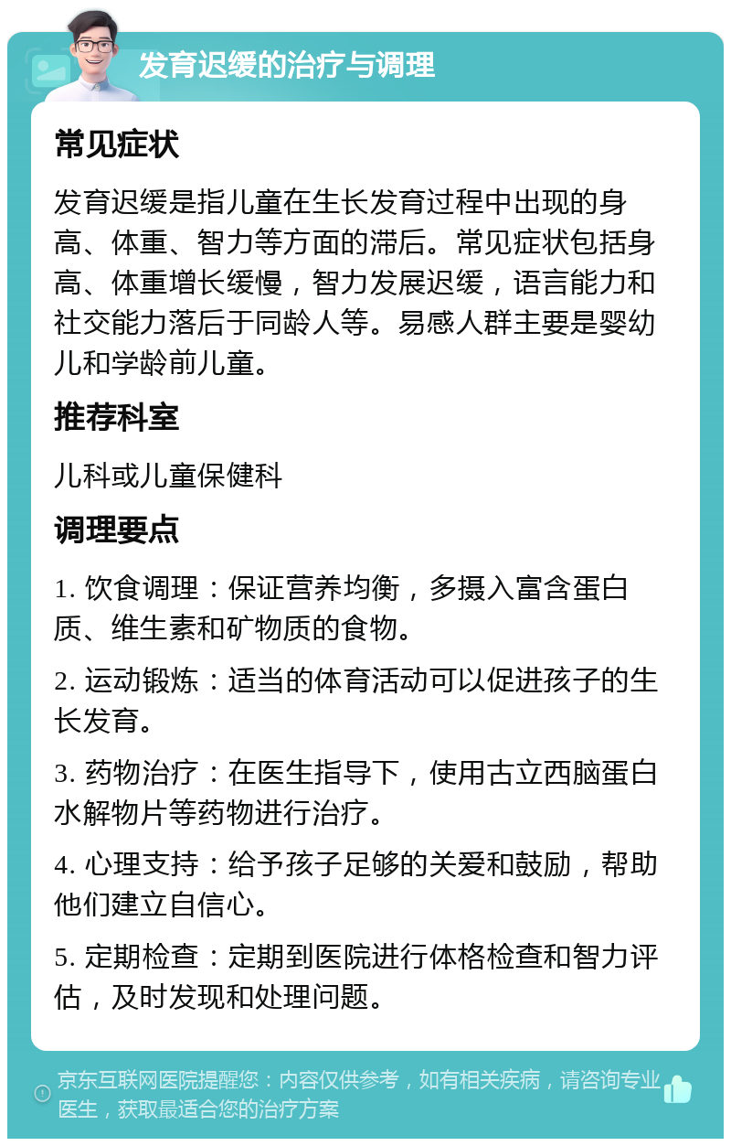 发育迟缓的治疗与调理 常见症状 发育迟缓是指儿童在生长发育过程中出现的身高、体重、智力等方面的滞后。常见症状包括身高、体重增长缓慢，智力发展迟缓，语言能力和社交能力落后于同龄人等。易感人群主要是婴幼儿和学龄前儿童。 推荐科室 儿科或儿童保健科 调理要点 1. 饮食调理：保证营养均衡，多摄入富含蛋白质、维生素和矿物质的食物。 2. 运动锻炼：适当的体育活动可以促进孩子的生长发育。 3. 药物治疗：在医生指导下，使用古立西脑蛋白水解物片等药物进行治疗。 4. 心理支持：给予孩子足够的关爱和鼓励，帮助他们建立自信心。 5. 定期检查：定期到医院进行体格检查和智力评估，及时发现和处理问题。