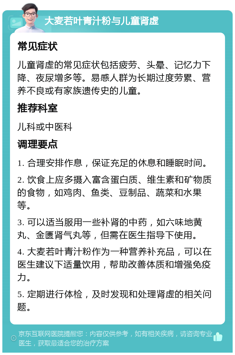 大麦若叶青汁粉与儿童肾虚 常见症状 儿童肾虚的常见症状包括疲劳、头晕、记忆力下降、夜尿增多等。易感人群为长期过度劳累、营养不良或有家族遗传史的儿童。 推荐科室 儿科或中医科 调理要点 1. 合理安排作息，保证充足的休息和睡眠时间。 2. 饮食上应多摄入富含蛋白质、维生素和矿物质的食物，如鸡肉、鱼类、豆制品、蔬菜和水果等。 3. 可以适当服用一些补肾的中药，如六味地黄丸、金匮肾气丸等，但需在医生指导下使用。 4. 大麦若叶青汁粉作为一种营养补充品，可以在医生建议下适量饮用，帮助改善体质和增强免疫力。 5. 定期进行体检，及时发现和处理肾虚的相关问题。