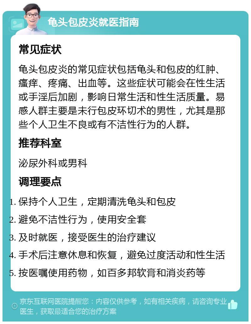 龟头包皮炎就医指南 常见症状 龟头包皮炎的常见症状包括龟头和包皮的红肿、瘙痒、疼痛、出血等。这些症状可能会在性生活或手淫后加剧，影响日常生活和性生活质量。易感人群主要是未行包皮环切术的男性，尤其是那些个人卫生不良或有不洁性行为的人群。 推荐科室 泌尿外科或男科 调理要点 保持个人卫生，定期清洗龟头和包皮 避免不洁性行为，使用安全套 及时就医，接受医生的治疗建议 手术后注意休息和恢复，避免过度活动和性生活 按医嘱使用药物，如百多邦软膏和消炎药等