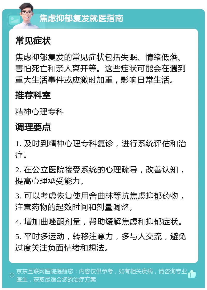 焦虑抑郁复发就医指南 常见症状 焦虑抑郁复发的常见症状包括失眠、情绪低落、害怕死亡和亲人离开等。这些症状可能会在遇到重大生活事件或应激时加重，影响日常生活。 推荐科室 精神心理专科 调理要点 1. 及时到精神心理专科复诊，进行系统评估和治疗。 2. 在公立医院接受系统的心理疏导，改善认知，提高心理承受能力。 3. 可以考虑恢复使用舍曲林等抗焦虑抑郁药物，注意药物的起效时间和剂量调整。 4. 增加曲唑酮剂量，帮助缓解焦虑和抑郁症状。 5. 平时多运动，转移注意力，多与人交流，避免过度关注负面情绪和想法。