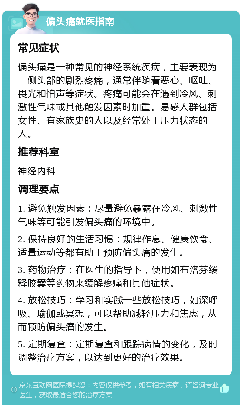 偏头痛就医指南 常见症状 偏头痛是一种常见的神经系统疾病，主要表现为一侧头部的剧烈疼痛，通常伴随着恶心、呕吐、畏光和怕声等症状。疼痛可能会在遇到冷风、刺激性气味或其他触发因素时加重。易感人群包括女性、有家族史的人以及经常处于压力状态的人。 推荐科室 神经内科 调理要点 1. 避免触发因素：尽量避免暴露在冷风、刺激性气味等可能引发偏头痛的环境中。 2. 保持良好的生活习惯：规律作息、健康饮食、适量运动等都有助于预防偏头痛的发生。 3. 药物治疗：在医生的指导下，使用如布洛芬缓释胶囊等药物来缓解疼痛和其他症状。 4. 放松技巧：学习和实践一些放松技巧，如深呼吸、瑜伽或冥想，可以帮助减轻压力和焦虑，从而预防偏头痛的发生。 5. 定期复查：定期复查和跟踪病情的变化，及时调整治疗方案，以达到更好的治疗效果。