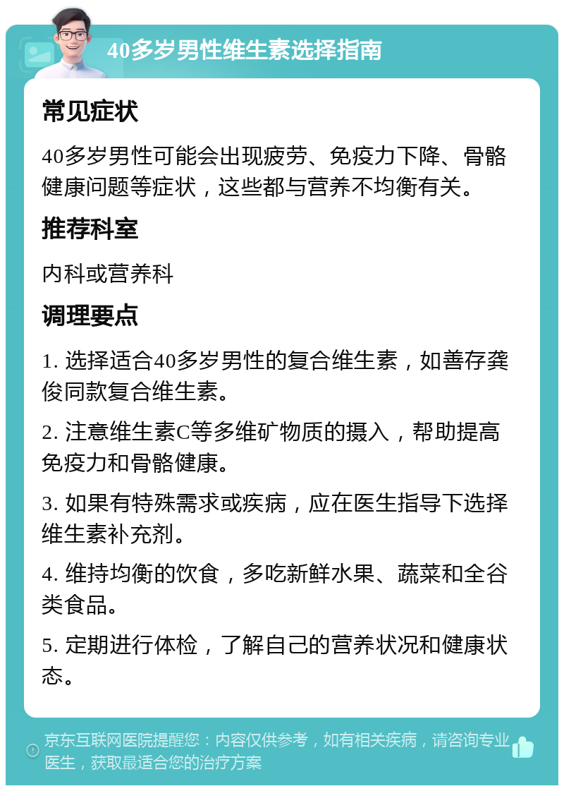 40多岁男性维生素选择指南 常见症状 40多岁男性可能会出现疲劳、免疫力下降、骨骼健康问题等症状，这些都与营养不均衡有关。 推荐科室 内科或营养科 调理要点 1. 选择适合40多岁男性的复合维生素，如善存龚俊同款复合维生素。 2. 注意维生素C等多维矿物质的摄入，帮助提高免疫力和骨骼健康。 3. 如果有特殊需求或疾病，应在医生指导下选择维生素补充剂。 4. 维持均衡的饮食，多吃新鲜水果、蔬菜和全谷类食品。 5. 定期进行体检，了解自己的营养状况和健康状态。