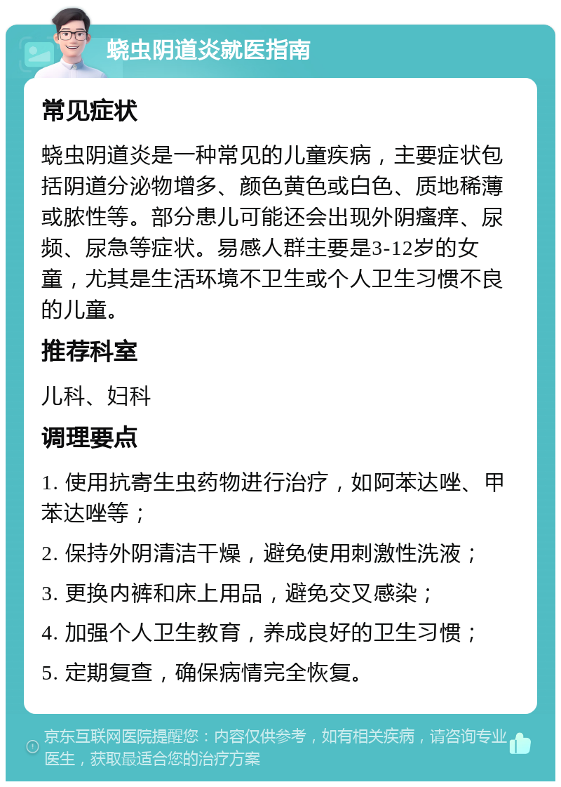 蛲虫阴道炎就医指南 常见症状 蛲虫阴道炎是一种常见的儿童疾病，主要症状包括阴道分泌物增多、颜色黄色或白色、质地稀薄或脓性等。部分患儿可能还会出现外阴瘙痒、尿频、尿急等症状。易感人群主要是3-12岁的女童，尤其是生活环境不卫生或个人卫生习惯不良的儿童。 推荐科室 儿科、妇科 调理要点 1. 使用抗寄生虫药物进行治疗，如阿苯达唑、甲苯达唑等； 2. 保持外阴清洁干燥，避免使用刺激性洗液； 3. 更换内裤和床上用品，避免交叉感染； 4. 加强个人卫生教育，养成良好的卫生习惯； 5. 定期复查，确保病情完全恢复。