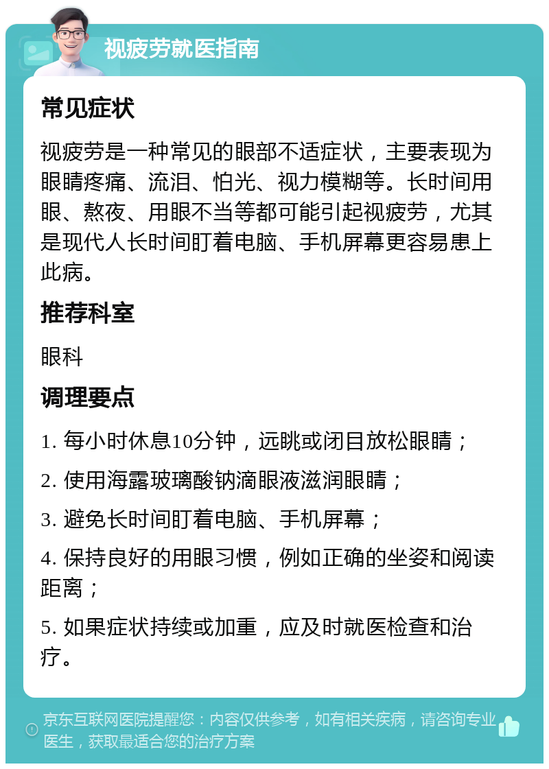 视疲劳就医指南 常见症状 视疲劳是一种常见的眼部不适症状，主要表现为眼睛疼痛、流泪、怕光、视力模糊等。长时间用眼、熬夜、用眼不当等都可能引起视疲劳，尤其是现代人长时间盯着电脑、手机屏幕更容易患上此病。 推荐科室 眼科 调理要点 1. 每小时休息10分钟，远眺或闭目放松眼睛； 2. 使用海露玻璃酸钠滴眼液滋润眼睛； 3. 避免长时间盯着电脑、手机屏幕； 4. 保持良好的用眼习惯，例如正确的坐姿和阅读距离； 5. 如果症状持续或加重，应及时就医检查和治疗。