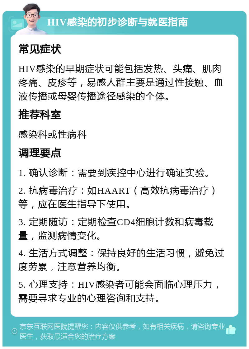 HIV感染的初步诊断与就医指南 常见症状 HIV感染的早期症状可能包括发热、头痛、肌肉疼痛、皮疹等，易感人群主要是通过性接触、血液传播或母婴传播途径感染的个体。 推荐科室 感染科或性病科 调理要点 1. 确认诊断：需要到疾控中心进行确证实验。 2. 抗病毒治疗：如HAART（高效抗病毒治疗）等，应在医生指导下使用。 3. 定期随访：定期检查CD4细胞计数和病毒载量，监测病情变化。 4. 生活方式调整：保持良好的生活习惯，避免过度劳累，注意营养均衡。 5. 心理支持：HIV感染者可能会面临心理压力，需要寻求专业的心理咨询和支持。