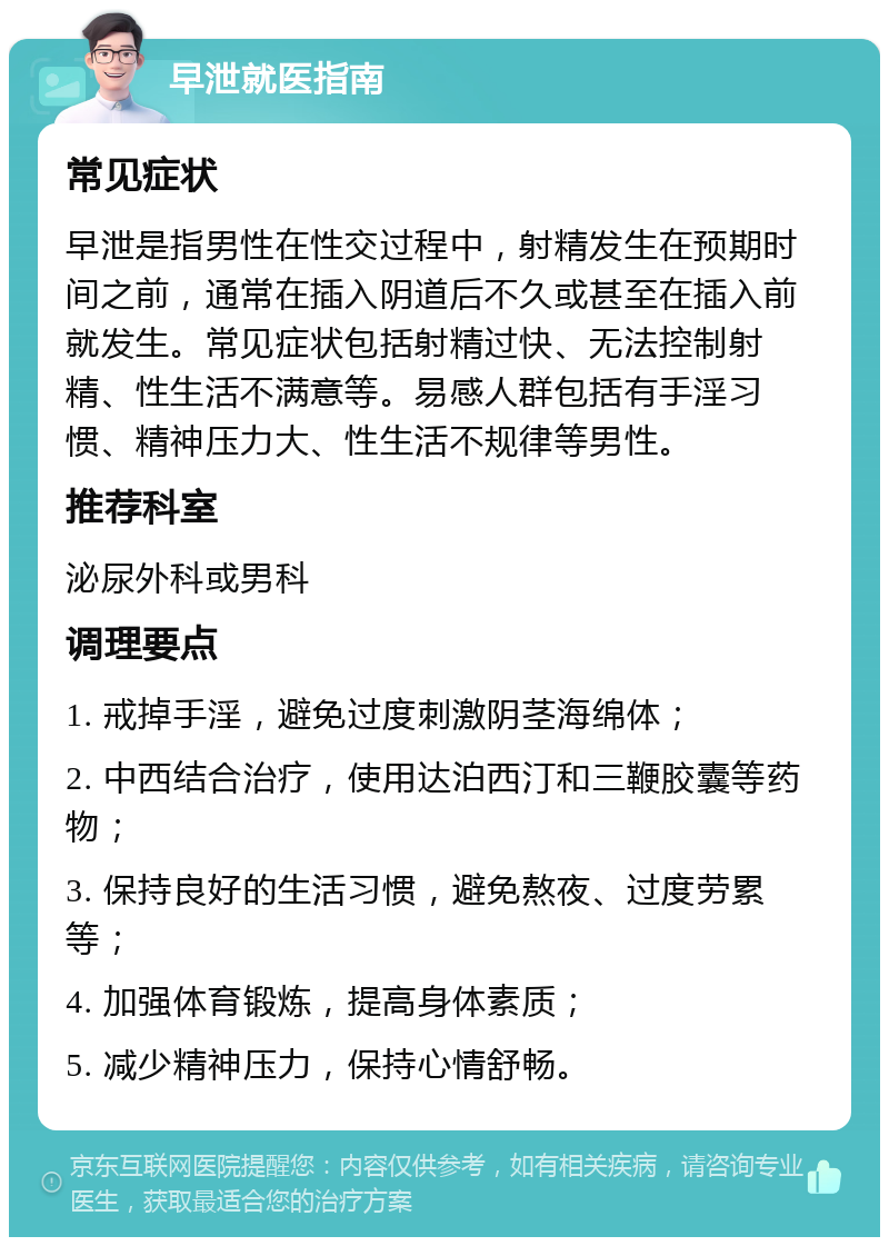 早泄就医指南 常见症状 早泄是指男性在性交过程中，射精发生在预期时间之前，通常在插入阴道后不久或甚至在插入前就发生。常见症状包括射精过快、无法控制射精、性生活不满意等。易感人群包括有手淫习惯、精神压力大、性生活不规律等男性。 推荐科室 泌尿外科或男科 调理要点 1. 戒掉手淫，避免过度刺激阴茎海绵体； 2. 中西结合治疗，使用达泊西汀和三鞭胶囊等药物； 3. 保持良好的生活习惯，避免熬夜、过度劳累等； 4. 加强体育锻炼，提高身体素质； 5. 减少精神压力，保持心情舒畅。