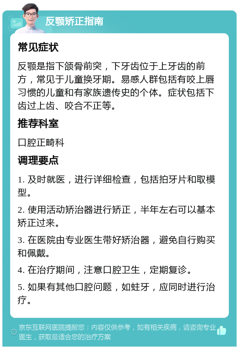 反颚矫正指南 常见症状 反颚是指下颌骨前突，下牙齿位于上牙齿的前方，常见于儿童换牙期。易感人群包括有咬上唇习惯的儿童和有家族遗传史的个体。症状包括下齿过上齿、咬合不正等。 推荐科室 口腔正畸科 调理要点 1. 及时就医，进行详细检查，包括拍牙片和取模型。 2. 使用活动矫治器进行矫正，半年左右可以基本矫正过来。 3. 在医院由专业医生带好矫治器，避免自行购买和佩戴。 4. 在治疗期间，注意口腔卫生，定期复诊。 5. 如果有其他口腔问题，如蛀牙，应同时进行治疗。