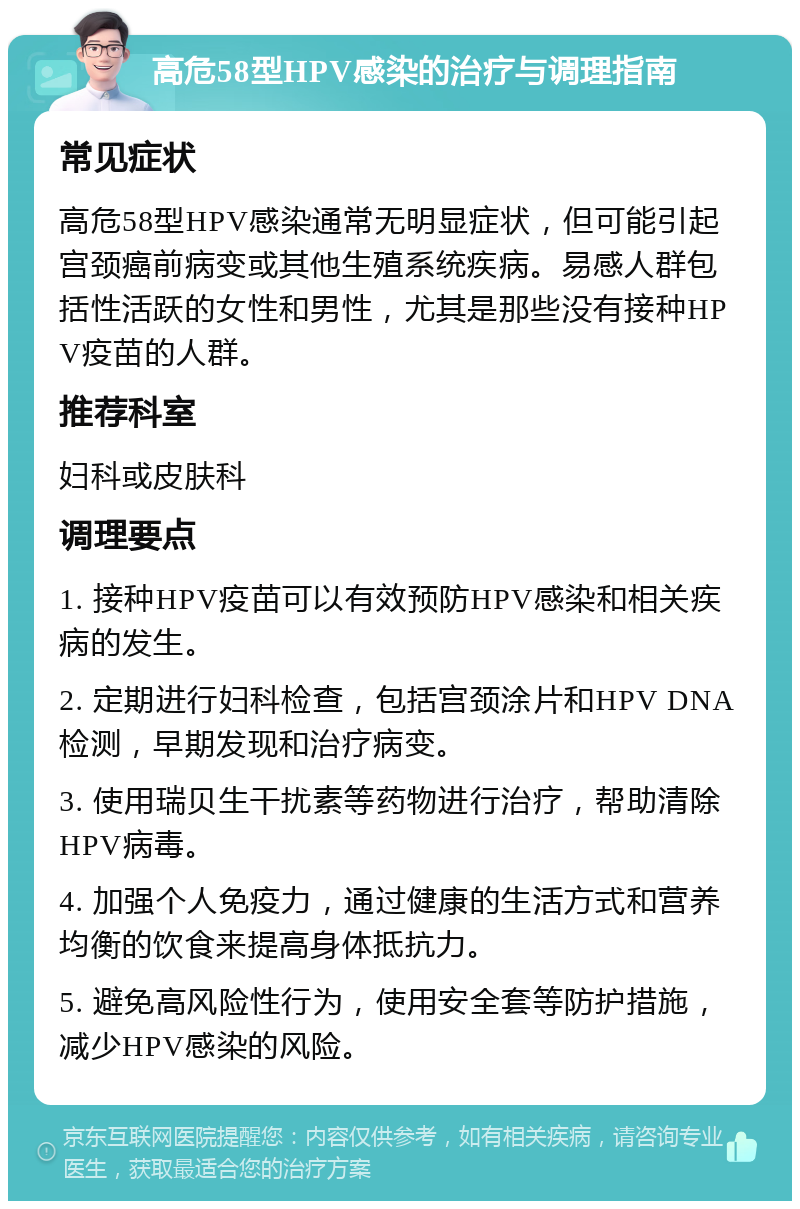 高危58型HPV感染的治疗与调理指南 常见症状 高危58型HPV感染通常无明显症状，但可能引起宫颈癌前病变或其他生殖系统疾病。易感人群包括性活跃的女性和男性，尤其是那些没有接种HPV疫苗的人群。 推荐科室 妇科或皮肤科 调理要点 1. 接种HPV疫苗可以有效预防HPV感染和相关疾病的发生。 2. 定期进行妇科检查，包括宫颈涂片和HPV DNA检测，早期发现和治疗病变。 3. 使用瑞贝生干扰素等药物进行治疗，帮助清除HPV病毒。 4. 加强个人免疫力，通过健康的生活方式和营养均衡的饮食来提高身体抵抗力。 5. 避免高风险性行为，使用安全套等防护措施，减少HPV感染的风险。