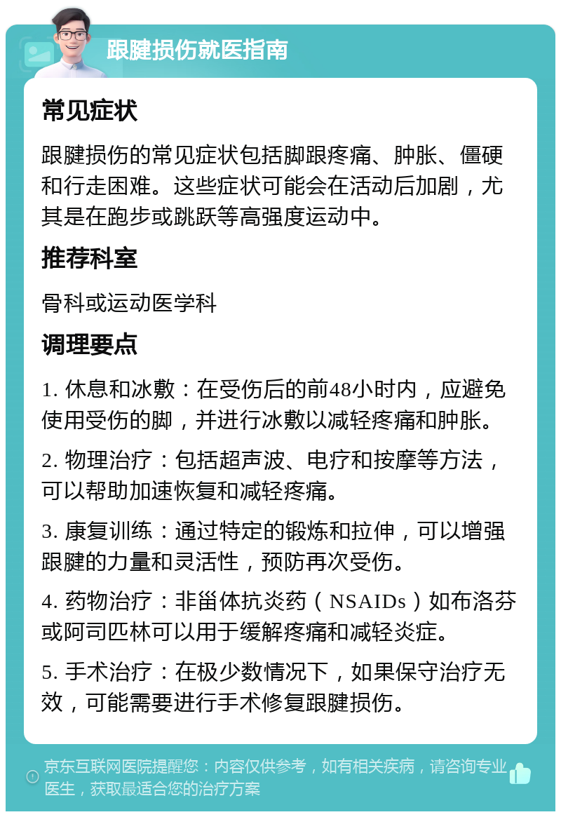 跟腱损伤就医指南 常见症状 跟腱损伤的常见症状包括脚跟疼痛、肿胀、僵硬和行走困难。这些症状可能会在活动后加剧，尤其是在跑步或跳跃等高强度运动中。 推荐科室 骨科或运动医学科 调理要点 1. 休息和冰敷：在受伤后的前48小时内，应避免使用受伤的脚，并进行冰敷以减轻疼痛和肿胀。 2. 物理治疗：包括超声波、电疗和按摩等方法，可以帮助加速恢复和减轻疼痛。 3. 康复训练：通过特定的锻炼和拉伸，可以增强跟腱的力量和灵活性，预防再次受伤。 4. 药物治疗：非甾体抗炎药（NSAIDs）如布洛芬或阿司匹林可以用于缓解疼痛和减轻炎症。 5. 手术治疗：在极少数情况下，如果保守治疗无效，可能需要进行手术修复跟腱损伤。