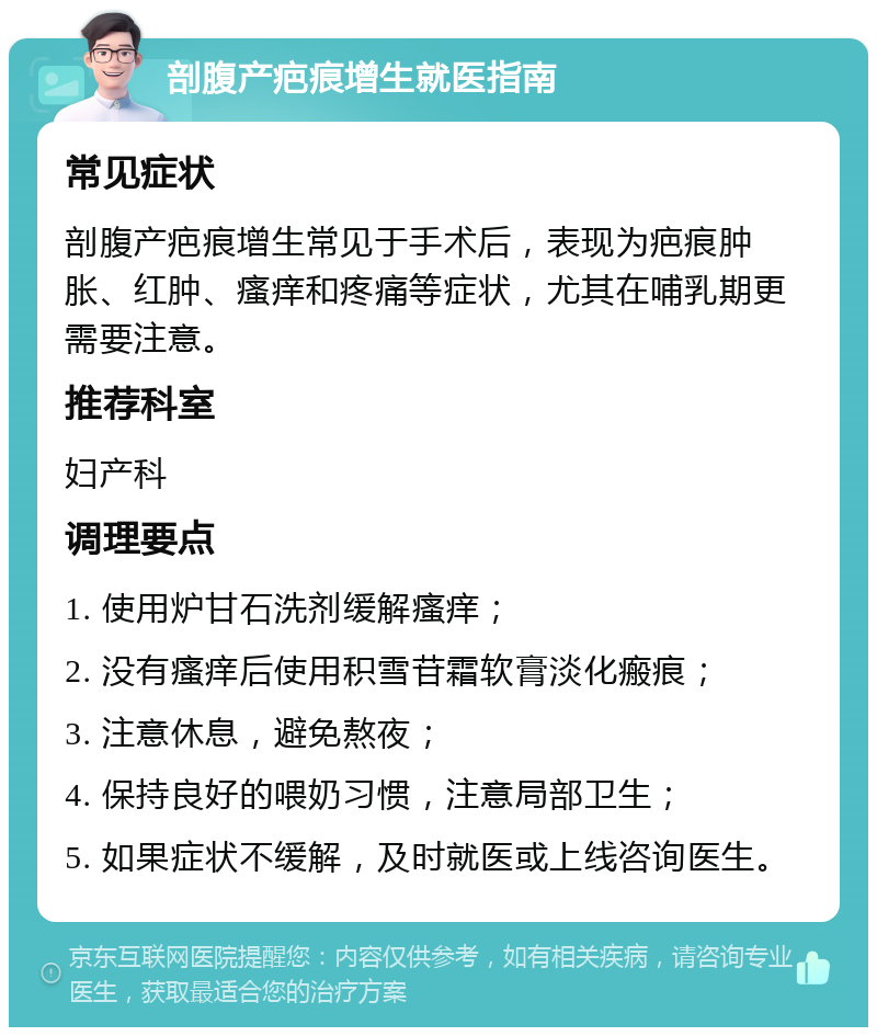 剖腹产疤痕增生就医指南 常见症状 剖腹产疤痕增生常见于手术后，表现为疤痕肿胀、红肿、瘙痒和疼痛等症状，尤其在哺乳期更需要注意。 推荐科室 妇产科 调理要点 1. 使用炉甘石洗剂缓解瘙痒； 2. 没有瘙痒后使用积雪苷霜软膏淡化瘢痕； 3. 注意休息，避免熬夜； 4. 保持良好的喂奶习惯，注意局部卫生； 5. 如果症状不缓解，及时就医或上线咨询医生。