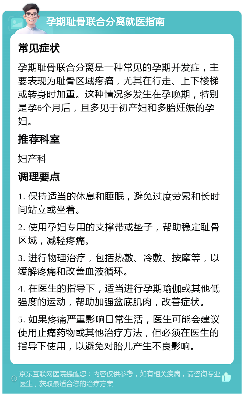 孕期耻骨联合分离就医指南 常见症状 孕期耻骨联合分离是一种常见的孕期并发症，主要表现为耻骨区域疼痛，尤其在行走、上下楼梯或转身时加重。这种情况多发生在孕晚期，特别是孕6个月后，且多见于初产妇和多胎妊娠的孕妇。 推荐科室 妇产科 调理要点 1. 保持适当的休息和睡眠，避免过度劳累和长时间站立或坐着。 2. 使用孕妇专用的支撑带或垫子，帮助稳定耻骨区域，减轻疼痛。 3. 进行物理治疗，包括热敷、冷敷、按摩等，以缓解疼痛和改善血液循环。 4. 在医生的指导下，适当进行孕期瑜伽或其他低强度的运动，帮助加强盆底肌肉，改善症状。 5. 如果疼痛严重影响日常生活，医生可能会建议使用止痛药物或其他治疗方法，但必须在医生的指导下使用，以避免对胎儿产生不良影响。