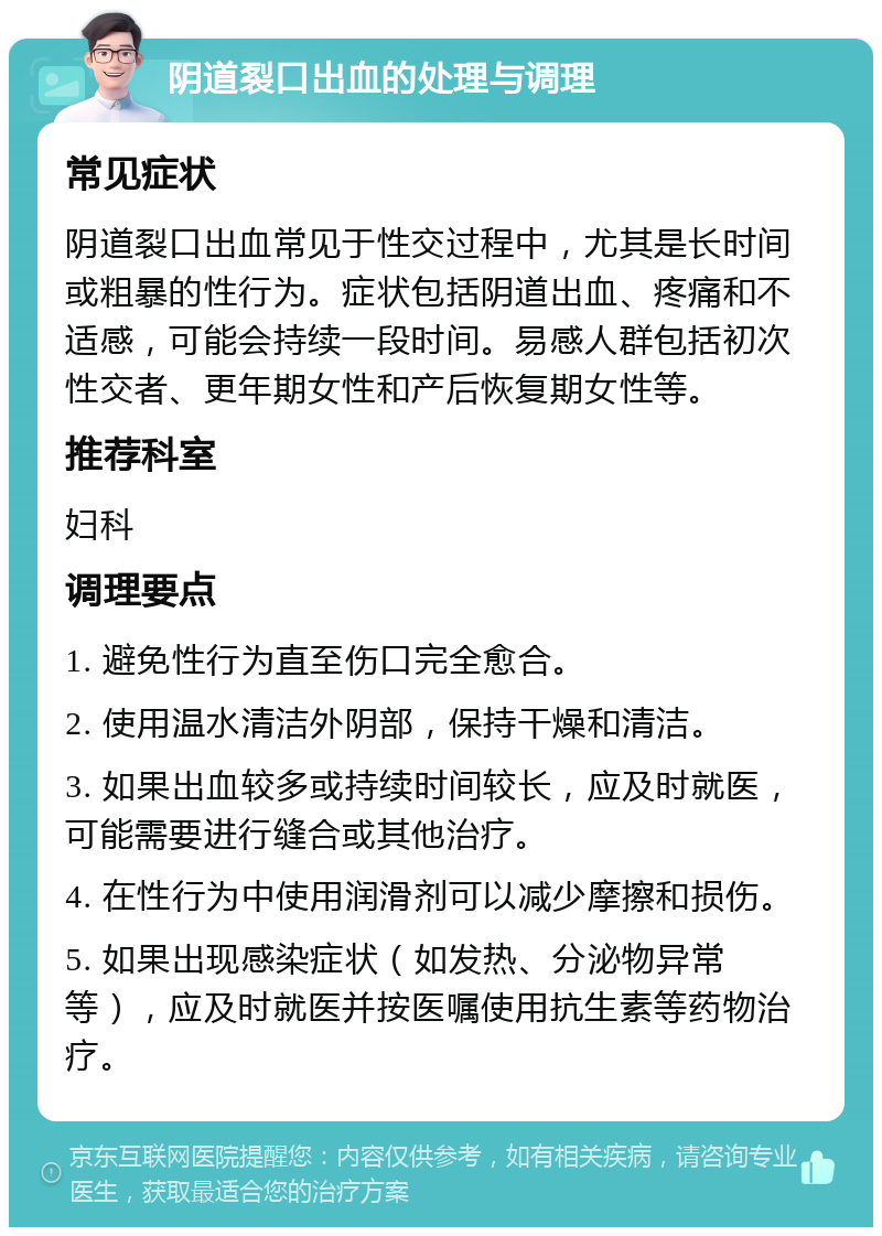 阴道裂口出血的处理与调理 常见症状 阴道裂口出血常见于性交过程中，尤其是长时间或粗暴的性行为。症状包括阴道出血、疼痛和不适感，可能会持续一段时间。易感人群包括初次性交者、更年期女性和产后恢复期女性等。 推荐科室 妇科 调理要点 1. 避免性行为直至伤口完全愈合。 2. 使用温水清洁外阴部，保持干燥和清洁。 3. 如果出血较多或持续时间较长，应及时就医，可能需要进行缝合或其他治疗。 4. 在性行为中使用润滑剂可以减少摩擦和损伤。 5. 如果出现感染症状（如发热、分泌物异常等），应及时就医并按医嘱使用抗生素等药物治疗。