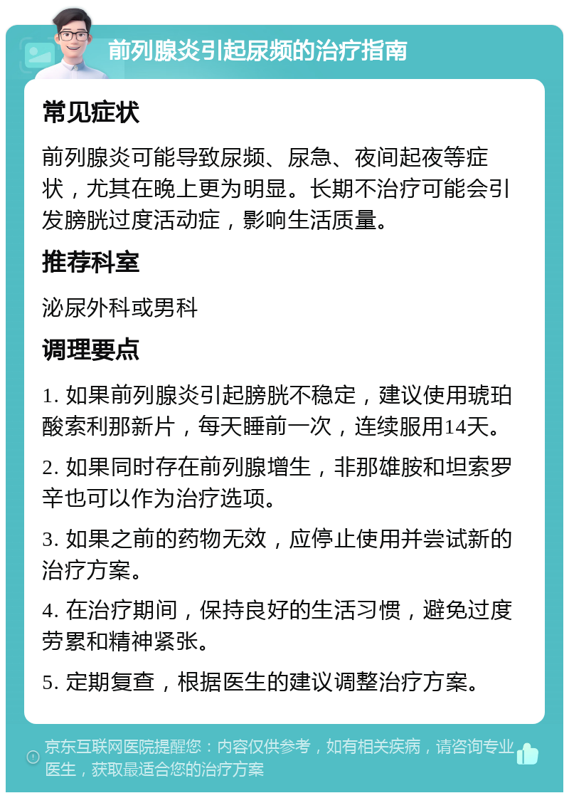 前列腺炎引起尿频的治疗指南 常见症状 前列腺炎可能导致尿频、尿急、夜间起夜等症状，尤其在晚上更为明显。长期不治疗可能会引发膀胱过度活动症，影响生活质量。 推荐科室 泌尿外科或男科 调理要点 1. 如果前列腺炎引起膀胱不稳定，建议使用琥珀酸索利那新片，每天睡前一次，连续服用14天。 2. 如果同时存在前列腺增生，非那雄胺和坦索罗辛也可以作为治疗选项。 3. 如果之前的药物无效，应停止使用并尝试新的治疗方案。 4. 在治疗期间，保持良好的生活习惯，避免过度劳累和精神紧张。 5. 定期复查，根据医生的建议调整治疗方案。