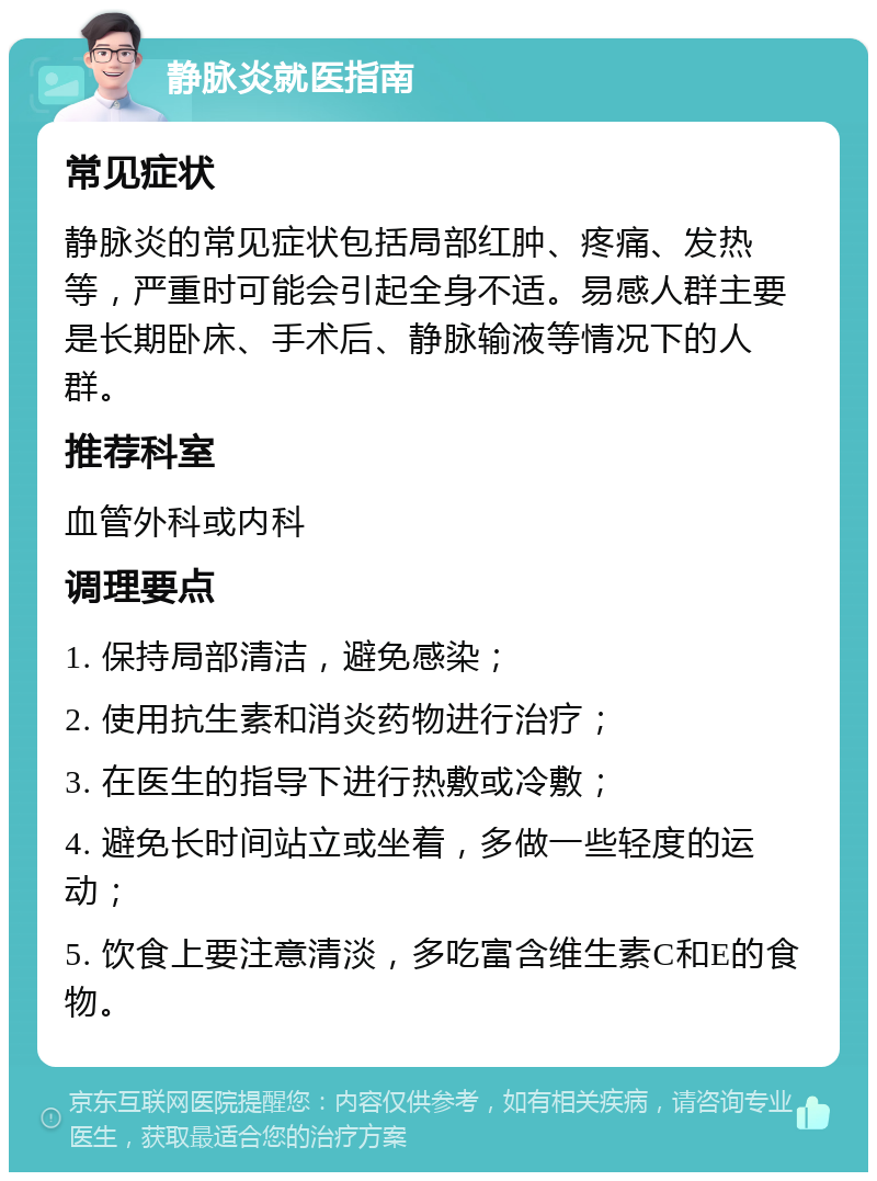 静脉炎就医指南 常见症状 静脉炎的常见症状包括局部红肿、疼痛、发热等，严重时可能会引起全身不适。易感人群主要是长期卧床、手术后、静脉输液等情况下的人群。 推荐科室 血管外科或内科 调理要点 1. 保持局部清洁，避免感染； 2. 使用抗生素和消炎药物进行治疗； 3. 在医生的指导下进行热敷或冷敷； 4. 避免长时间站立或坐着，多做一些轻度的运动； 5. 饮食上要注意清淡，多吃富含维生素C和E的食物。