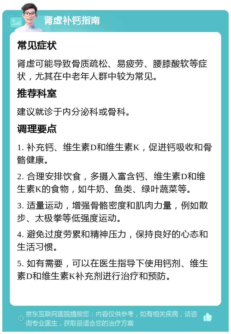 肾虚补钙指南 常见症状 肾虚可能导致骨质疏松、易疲劳、腰膝酸软等症状，尤其在中老年人群中较为常见。 推荐科室 建议就诊于内分泌科或骨科。 调理要点 1. 补充钙、维生素D和维生素K，促进钙吸收和骨骼健康。 2. 合理安排饮食，多摄入富含钙、维生素D和维生素K的食物，如牛奶、鱼类、绿叶蔬菜等。 3. 适量运动，增强骨骼密度和肌肉力量，例如散步、太极拳等低强度运动。 4. 避免过度劳累和精神压力，保持良好的心态和生活习惯。 5. 如有需要，可以在医生指导下使用钙剂、维生素D和维生素K补充剂进行治疗和预防。