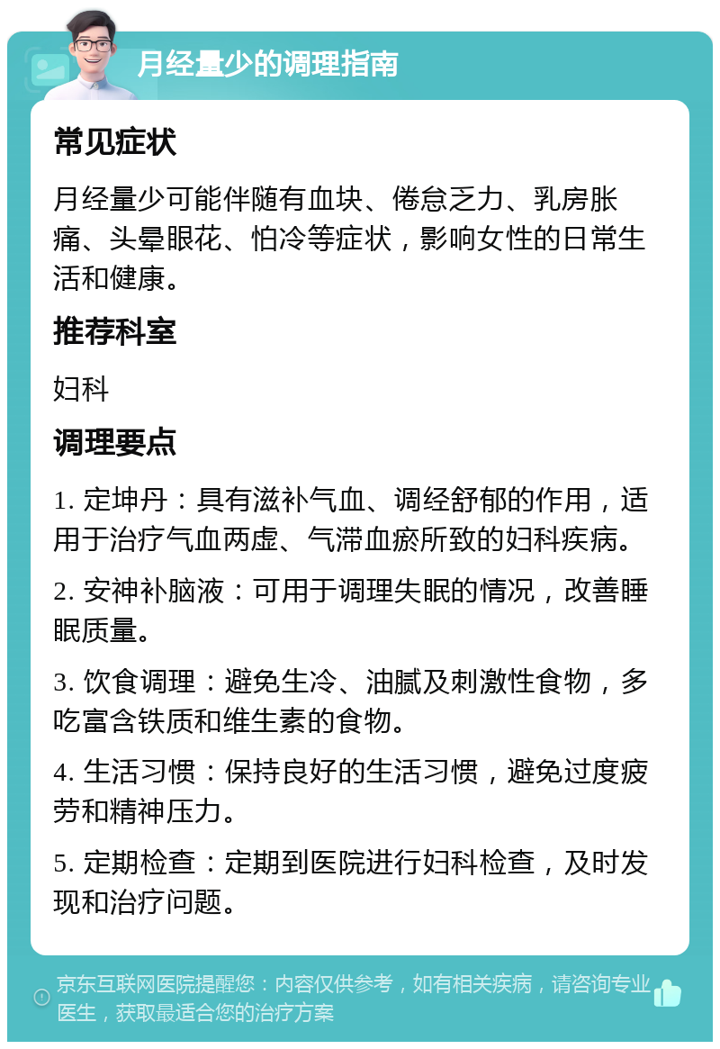 月经量少的调理指南 常见症状 月经量少可能伴随有血块、倦怠乏力、乳房胀痛、头晕眼花、怕冷等症状，影响女性的日常生活和健康。 推荐科室 妇科 调理要点 1. 定坤丹：具有滋补气血、调经舒郁的作用，适用于治疗气血两虚、气滞血瘀所致的妇科疾病。 2. 安神补脑液：可用于调理失眠的情况，改善睡眠质量。 3. 饮食调理：避免生冷、油腻及刺激性食物，多吃富含铁质和维生素的食物。 4. 生活习惯：保持良好的生活习惯，避免过度疲劳和精神压力。 5. 定期检查：定期到医院进行妇科检查，及时发现和治疗问题。