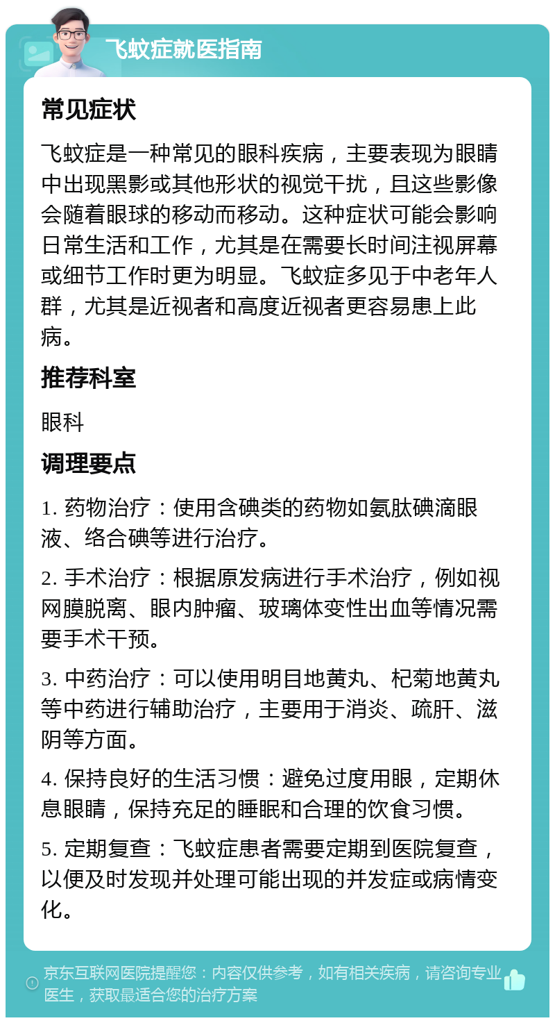 飞蚊症就医指南 常见症状 飞蚊症是一种常见的眼科疾病，主要表现为眼睛中出现黑影或其他形状的视觉干扰，且这些影像会随着眼球的移动而移动。这种症状可能会影响日常生活和工作，尤其是在需要长时间注视屏幕或细节工作时更为明显。飞蚊症多见于中老年人群，尤其是近视者和高度近视者更容易患上此病。 推荐科室 眼科 调理要点 1. 药物治疗：使用含碘类的药物如氨肽碘滴眼液、络合碘等进行治疗。 2. 手术治疗：根据原发病进行手术治疗，例如视网膜脱离、眼内肿瘤、玻璃体变性出血等情况需要手术干预。 3. 中药治疗：可以使用明目地黄丸、杞菊地黄丸等中药进行辅助治疗，主要用于消炎、疏肝、滋阴等方面。 4. 保持良好的生活习惯：避免过度用眼，定期休息眼睛，保持充足的睡眠和合理的饮食习惯。 5. 定期复查：飞蚊症患者需要定期到医院复查，以便及时发现并处理可能出现的并发症或病情变化。