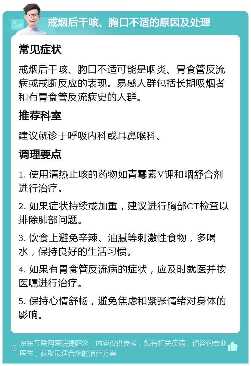 戒烟后干咳、胸口不适的原因及处理 常见症状 戒烟后干咳、胸口不适可能是咽炎、胃食管反流病或戒断反应的表现。易感人群包括长期吸烟者和有胃食管反流病史的人群。 推荐科室 建议就诊于呼吸内科或耳鼻喉科。 调理要点 1. 使用清热止咳的药物如青霉素V钾和咽舒合剂进行治疗。 2. 如果症状持续或加重，建议进行胸部CT检查以排除肺部问题。 3. 饮食上避免辛辣、油腻等刺激性食物，多喝水，保持良好的生活习惯。 4. 如果有胃食管反流病的症状，应及时就医并按医嘱进行治疗。 5. 保持心情舒畅，避免焦虑和紧张情绪对身体的影响。