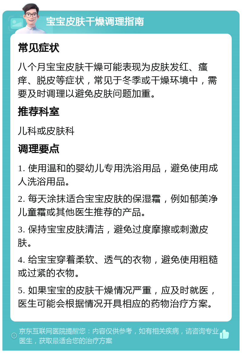 宝宝皮肤干燥调理指南 常见症状 八个月宝宝皮肤干燥可能表现为皮肤发红、瘙痒、脱皮等症状，常见于冬季或干燥环境中，需要及时调理以避免皮肤问题加重。 推荐科室 儿科或皮肤科 调理要点 1. 使用温和的婴幼儿专用洗浴用品，避免使用成人洗浴用品。 2. 每天涂抹适合宝宝皮肤的保湿霜，例如郁美净儿童霜或其他医生推荐的产品。 3. 保持宝宝皮肤清洁，避免过度摩擦或刺激皮肤。 4. 给宝宝穿着柔软、透气的衣物，避免使用粗糙或过紧的衣物。 5. 如果宝宝的皮肤干燥情况严重，应及时就医，医生可能会根据情况开具相应的药物治疗方案。