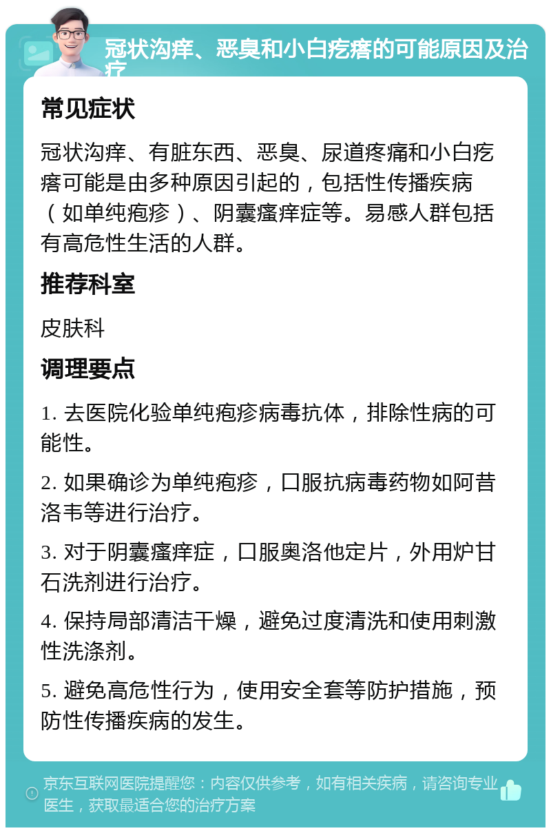 冠状沟痒、恶臭和小白疙瘩的可能原因及治疗 常见症状 冠状沟痒、有脏东西、恶臭、尿道疼痛和小白疙瘩可能是由多种原因引起的，包括性传播疾病（如单纯疱疹）、阴囊瘙痒症等。易感人群包括有高危性生活的人群。 推荐科室 皮肤科 调理要点 1. 去医院化验单纯疱疹病毒抗体，排除性病的可能性。 2. 如果确诊为单纯疱疹，口服抗病毒药物如阿昔洛韦等进行治疗。 3. 对于阴囊瘙痒症，口服奥洛他定片，外用炉甘石洗剂进行治疗。 4. 保持局部清洁干燥，避免过度清洗和使用刺激性洗涤剂。 5. 避免高危性行为，使用安全套等防护措施，预防性传播疾病的发生。