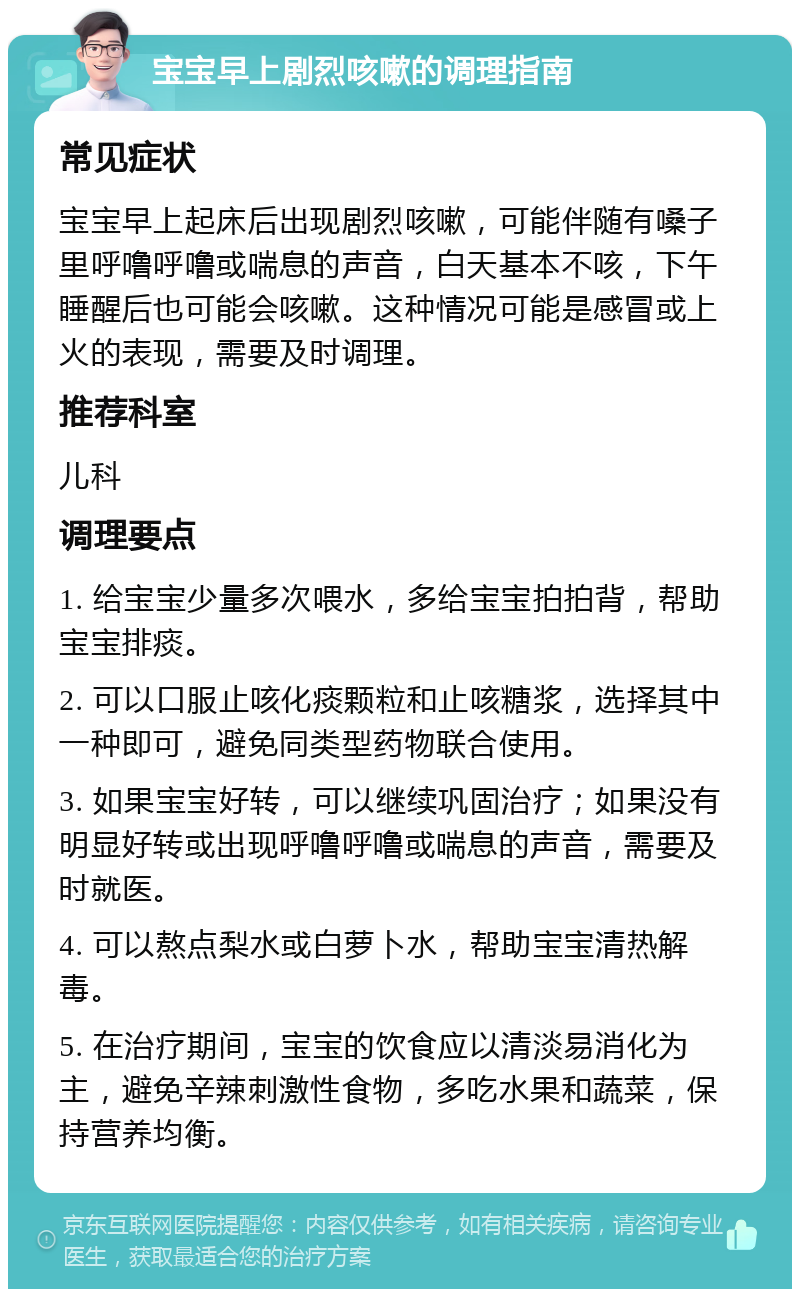 宝宝早上剧烈咳嗽的调理指南 常见症状 宝宝早上起床后出现剧烈咳嗽，可能伴随有嗓子里呼噜呼噜或喘息的声音，白天基本不咳，下午睡醒后也可能会咳嗽。这种情况可能是感冒或上火的表现，需要及时调理。 推荐科室 儿科 调理要点 1. 给宝宝少量多次喂水，多给宝宝拍拍背，帮助宝宝排痰。 2. 可以口服止咳化痰颗粒和止咳糖浆，选择其中一种即可，避免同类型药物联合使用。 3. 如果宝宝好转，可以继续巩固治疗；如果没有明显好转或出现呼噜呼噜或喘息的声音，需要及时就医。 4. 可以熬点梨水或白萝卜水，帮助宝宝清热解毒。 5. 在治疗期间，宝宝的饮食应以清淡易消化为主，避免辛辣刺激性食物，多吃水果和蔬菜，保持营养均衡。