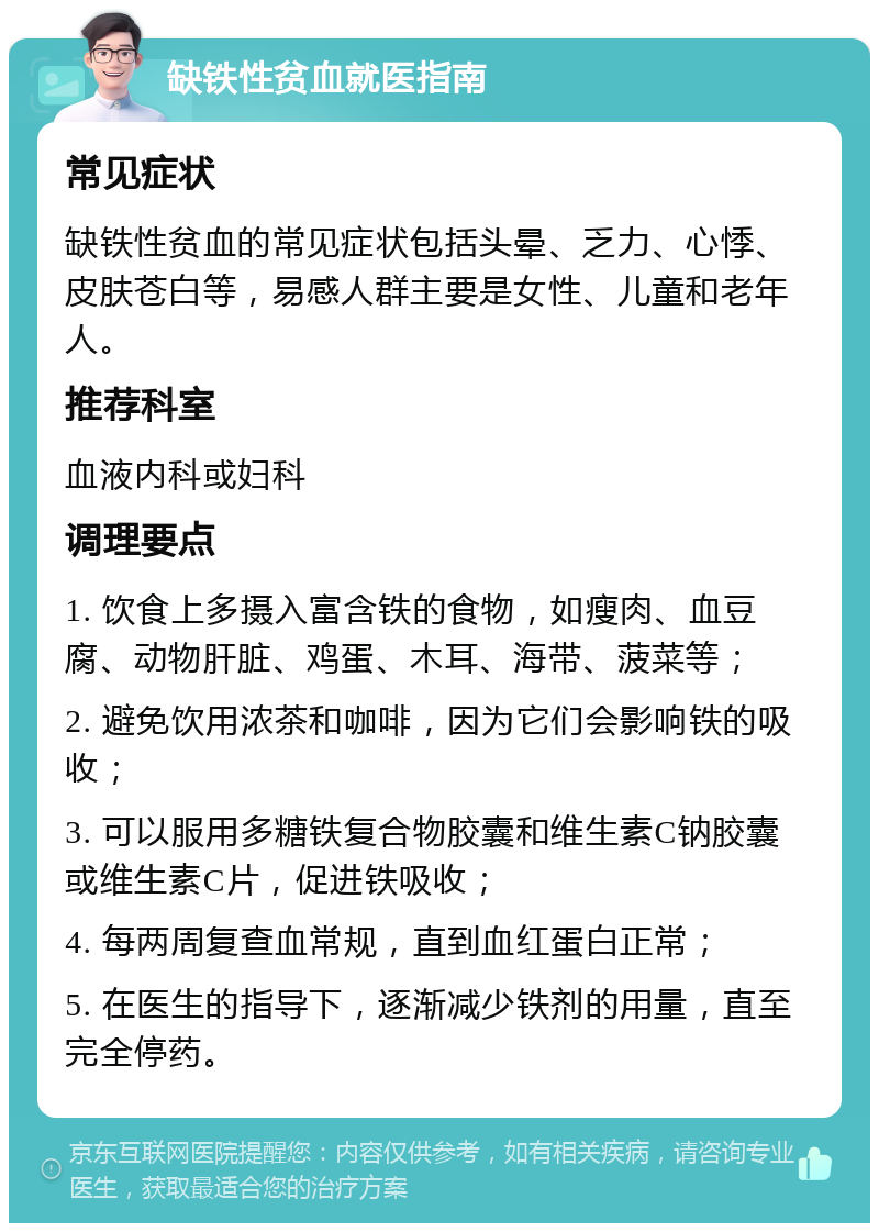 缺铁性贫血就医指南 常见症状 缺铁性贫血的常见症状包括头晕、乏力、心悸、皮肤苍白等，易感人群主要是女性、儿童和老年人。 推荐科室 血液内科或妇科 调理要点 1. 饮食上多摄入富含铁的食物，如瘦肉、血豆腐、动物肝脏、鸡蛋、木耳、海带、菠菜等； 2. 避免饮用浓茶和咖啡，因为它们会影响铁的吸收； 3. 可以服用多糖铁复合物胶囊和维生素C钠胶囊或维生素C片，促进铁吸收； 4. 每两周复查血常规，直到血红蛋白正常； 5. 在医生的指导下，逐渐减少铁剂的用量，直至完全停药。