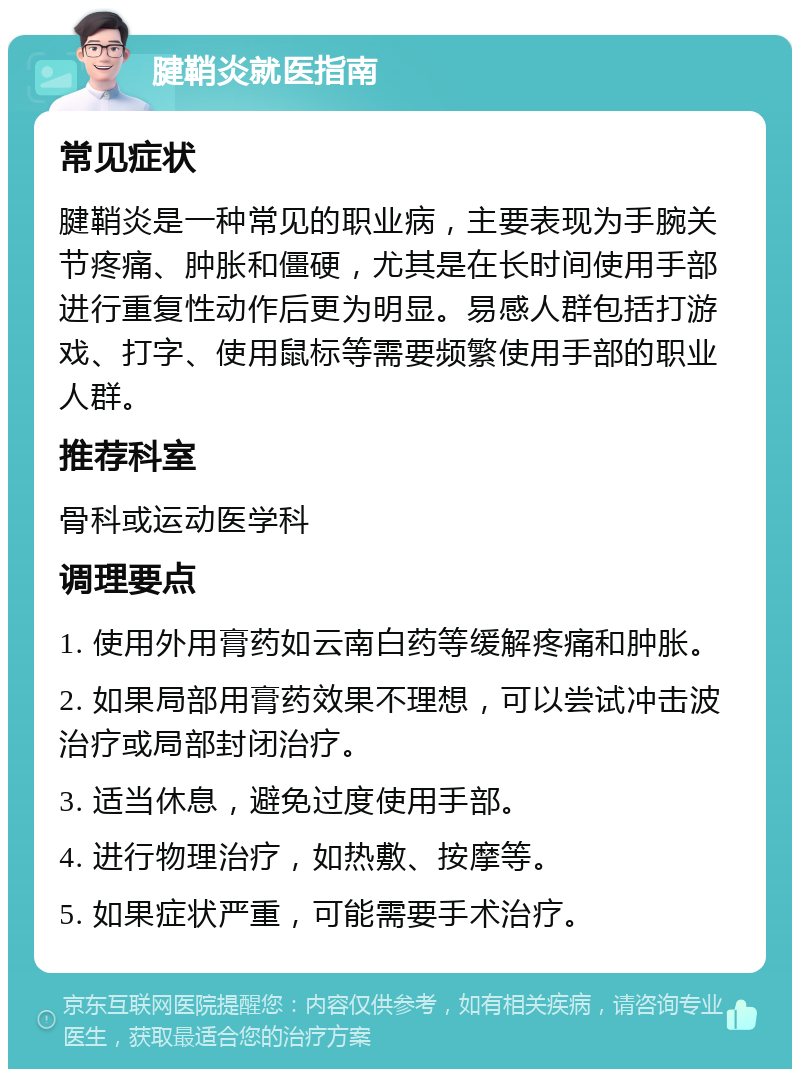 腱鞘炎就医指南 常见症状 腱鞘炎是一种常见的职业病，主要表现为手腕关节疼痛、肿胀和僵硬，尤其是在长时间使用手部进行重复性动作后更为明显。易感人群包括打游戏、打字、使用鼠标等需要频繁使用手部的职业人群。 推荐科室 骨科或运动医学科 调理要点 1. 使用外用膏药如云南白药等缓解疼痛和肿胀。 2. 如果局部用膏药效果不理想，可以尝试冲击波治疗或局部封闭治疗。 3. 适当休息，避免过度使用手部。 4. 进行物理治疗，如热敷、按摩等。 5. 如果症状严重，可能需要手术治疗。