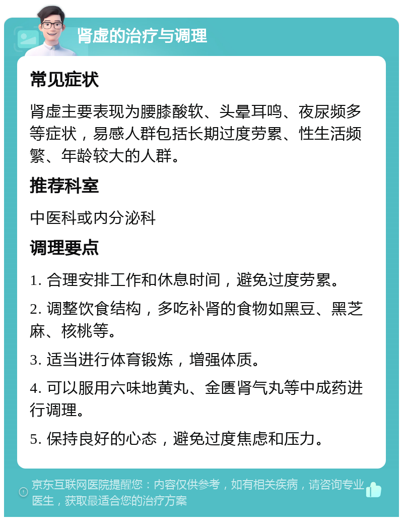 肾虚的治疗与调理 常见症状 肾虚主要表现为腰膝酸软、头晕耳鸣、夜尿频多等症状，易感人群包括长期过度劳累、性生活频繁、年龄较大的人群。 推荐科室 中医科或内分泌科 调理要点 1. 合理安排工作和休息时间，避免过度劳累。 2. 调整饮食结构，多吃补肾的食物如黑豆、黑芝麻、核桃等。 3. 适当进行体育锻炼，增强体质。 4. 可以服用六味地黄丸、金匮肾气丸等中成药进行调理。 5. 保持良好的心态，避免过度焦虑和压力。