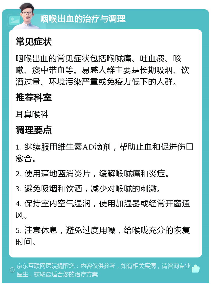 咽喉出血的治疗与调理 常见症状 咽喉出血的常见症状包括喉咙痛、吐血痰、咳嗽、痰中带血等。易感人群主要是长期吸烟、饮酒过量、环境污染严重或免疫力低下的人群。 推荐科室 耳鼻喉科 调理要点 1. 继续服用维生素AD滴剂，帮助止血和促进伤口愈合。 2. 使用蒲地蓝消炎片，缓解喉咙痛和炎症。 3. 避免吸烟和饮酒，减少对喉咙的刺激。 4. 保持室内空气湿润，使用加湿器或经常开窗通风。 5. 注意休息，避免过度用嗓，给喉咙充分的恢复时间。