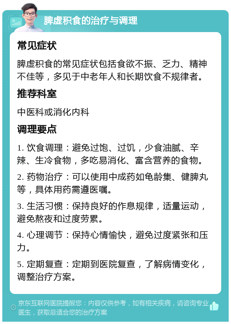 脾虚积食的治疗与调理 常见症状 脾虚积食的常见症状包括食欲不振、乏力、精神不佳等，多见于中老年人和长期饮食不规律者。 推荐科室 中医科或消化内科 调理要点 1. 饮食调理：避免过饱、过饥，少食油腻、辛辣、生冷食物，多吃易消化、富含营养的食物。 2. 药物治疗：可以使用中成药如龟龄集、健脾丸等，具体用药需遵医嘱。 3. 生活习惯：保持良好的作息规律，适量运动，避免熬夜和过度劳累。 4. 心理调节：保持心情愉快，避免过度紧张和压力。 5. 定期复查：定期到医院复查，了解病情变化，调整治疗方案。