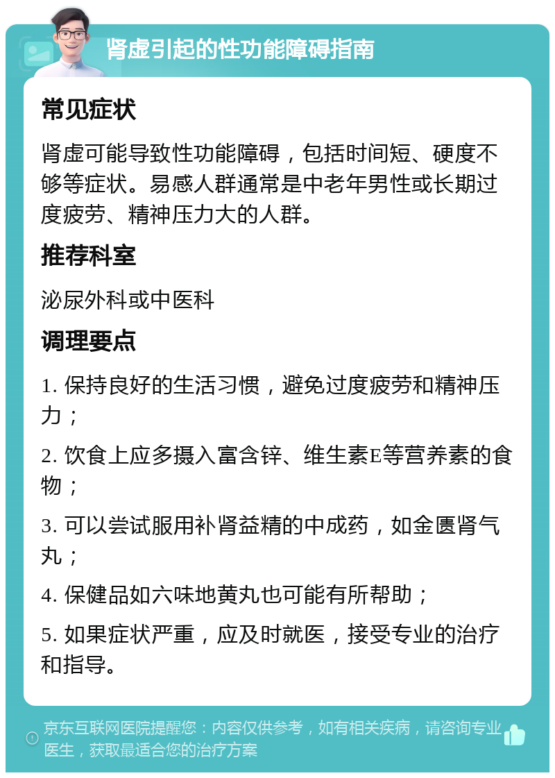 肾虚引起的性功能障碍指南 常见症状 肾虚可能导致性功能障碍，包括时间短、硬度不够等症状。易感人群通常是中老年男性或长期过度疲劳、精神压力大的人群。 推荐科室 泌尿外科或中医科 调理要点 1. 保持良好的生活习惯，避免过度疲劳和精神压力； 2. 饮食上应多摄入富含锌、维生素E等营养素的食物； 3. 可以尝试服用补肾益精的中成药，如金匮肾气丸； 4. 保健品如六味地黄丸也可能有所帮助； 5. 如果症状严重，应及时就医，接受专业的治疗和指导。