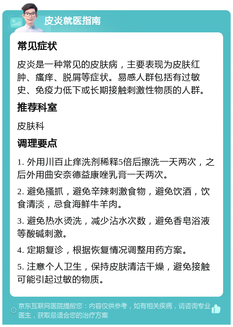 皮炎就医指南 常见症状 皮炎是一种常见的皮肤病，主要表现为皮肤红肿、瘙痒、脱屑等症状。易感人群包括有过敏史、免疫力低下或长期接触刺激性物质的人群。 推荐科室 皮肤科 调理要点 1. 外用川百止痒洗剂稀释5倍后擦洗一天两次，之后外用曲安奈德益康唑乳膏一天两次。 2. 避免搔抓，避免辛辣刺激食物，避免饮酒，饮食清淡，忌食海鲜牛羊肉。 3. 避免热水烫洗，减少沾水次数，避免香皂浴液等酸碱刺激。 4. 定期复诊，根据恢复情况调整用药方案。 5. 注意个人卫生，保持皮肤清洁干燥，避免接触可能引起过敏的物质。