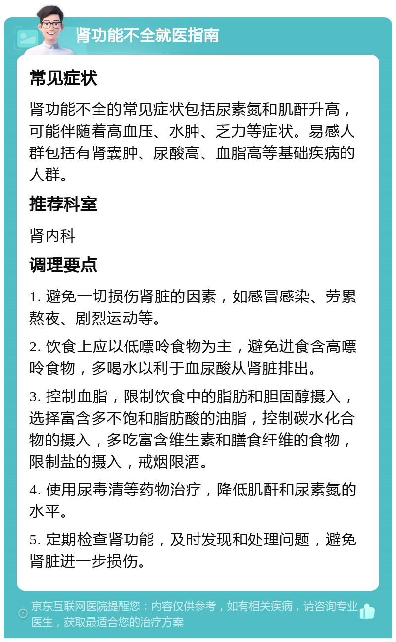 肾功能不全就医指南 常见症状 肾功能不全的常见症状包括尿素氮和肌酐升高，可能伴随着高血压、水肿、乏力等症状。易感人群包括有肾囊肿、尿酸高、血脂高等基础疾病的人群。 推荐科室 肾内科 调理要点 1. 避免一切损伤肾脏的因素，如感冒感染、劳累熬夜、剧烈运动等。 2. 饮食上应以低嘌呤食物为主，避免进食含高嘌呤食物，多喝水以利于血尿酸从肾脏排出。 3. 控制血脂，限制饮食中的脂肪和胆固醇摄入，选择富含多不饱和脂肪酸的油脂，控制碳水化合物的摄入，多吃富含维生素和膳食纤维的食物，限制盐的摄入，戒烟限酒。 4. 使用尿毒清等药物治疗，降低肌酐和尿素氮的水平。 5. 定期检查肾功能，及时发现和处理问题，避免肾脏进一步损伤。