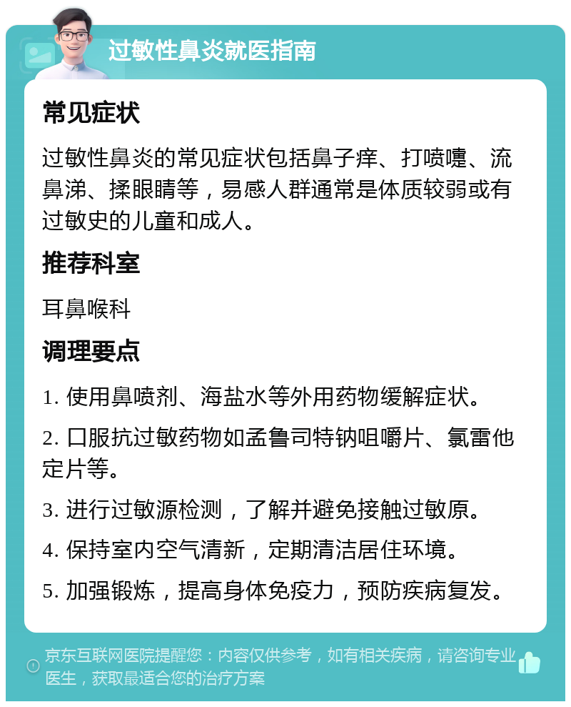 过敏性鼻炎就医指南 常见症状 过敏性鼻炎的常见症状包括鼻子痒、打喷嚏、流鼻涕、揉眼睛等，易感人群通常是体质较弱或有过敏史的儿童和成人。 推荐科室 耳鼻喉科 调理要点 1. 使用鼻喷剂、海盐水等外用药物缓解症状。 2. 口服抗过敏药物如孟鲁司特钠咀嚼片、氯雷他定片等。 3. 进行过敏源检测，了解并避免接触过敏原。 4. 保持室内空气清新，定期清洁居住环境。 5. 加强锻炼，提高身体免疫力，预防疾病复发。