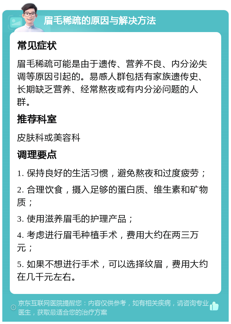 眉毛稀疏的原因与解决方法 常见症状 眉毛稀疏可能是由于遗传、营养不良、内分泌失调等原因引起的。易感人群包括有家族遗传史、长期缺乏营养、经常熬夜或有内分泌问题的人群。 推荐科室 皮肤科或美容科 调理要点 1. 保持良好的生活习惯，避免熬夜和过度疲劳； 2. 合理饮食，摄入足够的蛋白质、维生素和矿物质； 3. 使用滋养眉毛的护理产品； 4. 考虑进行眉毛种植手术，费用大约在两三万元； 5. 如果不想进行手术，可以选择纹眉，费用大约在几千元左右。