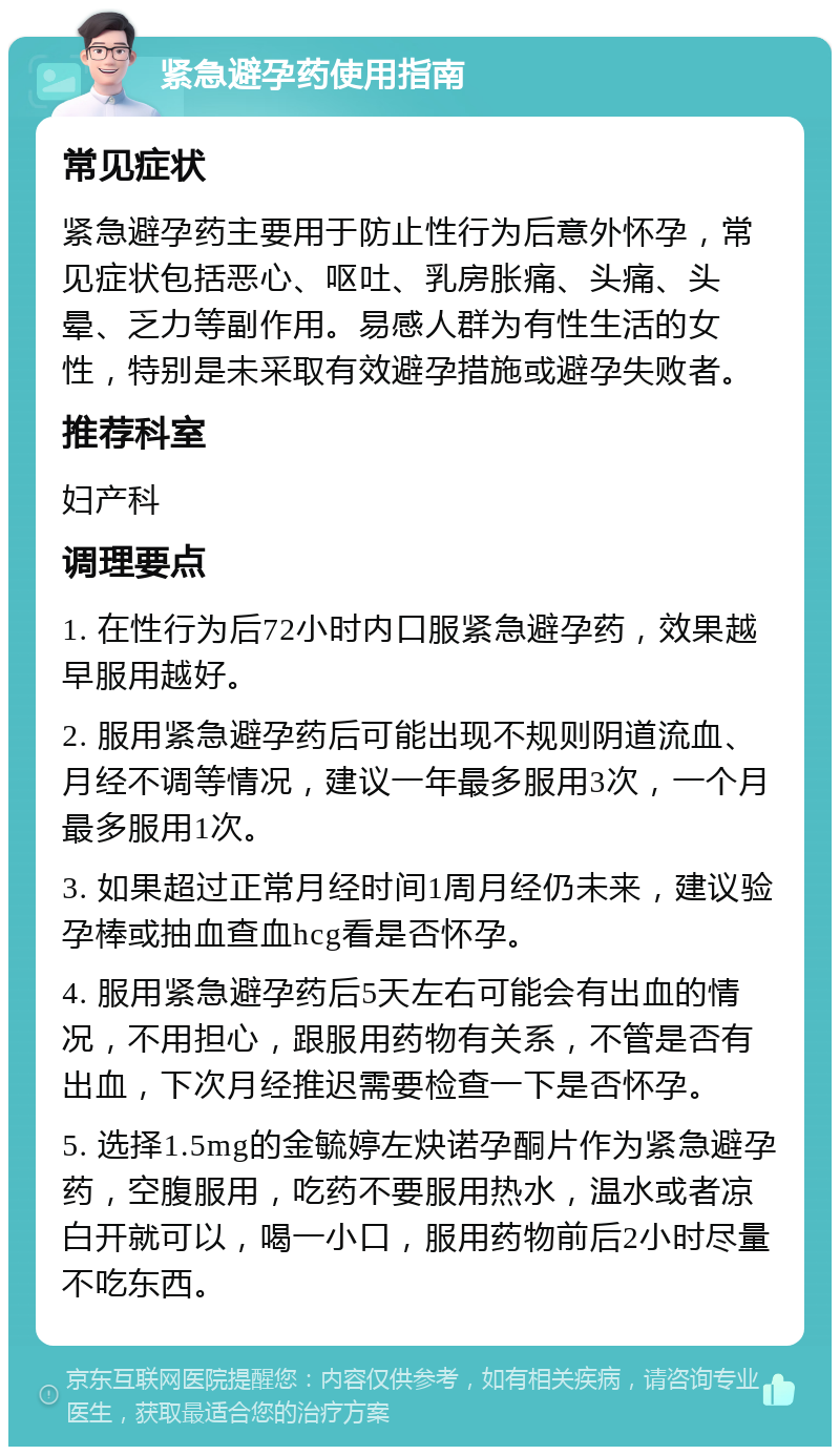 紧急避孕药使用指南 常见症状 紧急避孕药主要用于防止性行为后意外怀孕，常见症状包括恶心、呕吐、乳房胀痛、头痛、头晕、乏力等副作用。易感人群为有性生活的女性，特别是未采取有效避孕措施或避孕失败者。 推荐科室 妇产科 调理要点 1. 在性行为后72小时内口服紧急避孕药，效果越早服用越好。 2. 服用紧急避孕药后可能出现不规则阴道流血、月经不调等情况，建议一年最多服用3次，一个月最多服用1次。 3. 如果超过正常月经时间1周月经仍未来，建议验孕棒或抽血查血hcg看是否怀孕。 4. 服用紧急避孕药后5天左右可能会有出血的情况，不用担心，跟服用药物有关系，不管是否有出血，下次月经推迟需要检查一下是否怀孕。 5. 选择1.5mg的金毓婷左炔诺孕酮片作为紧急避孕药，空腹服用，吃药不要服用热水，温水或者凉白开就可以，喝一小口，服用药物前后2小时尽量不吃东西。