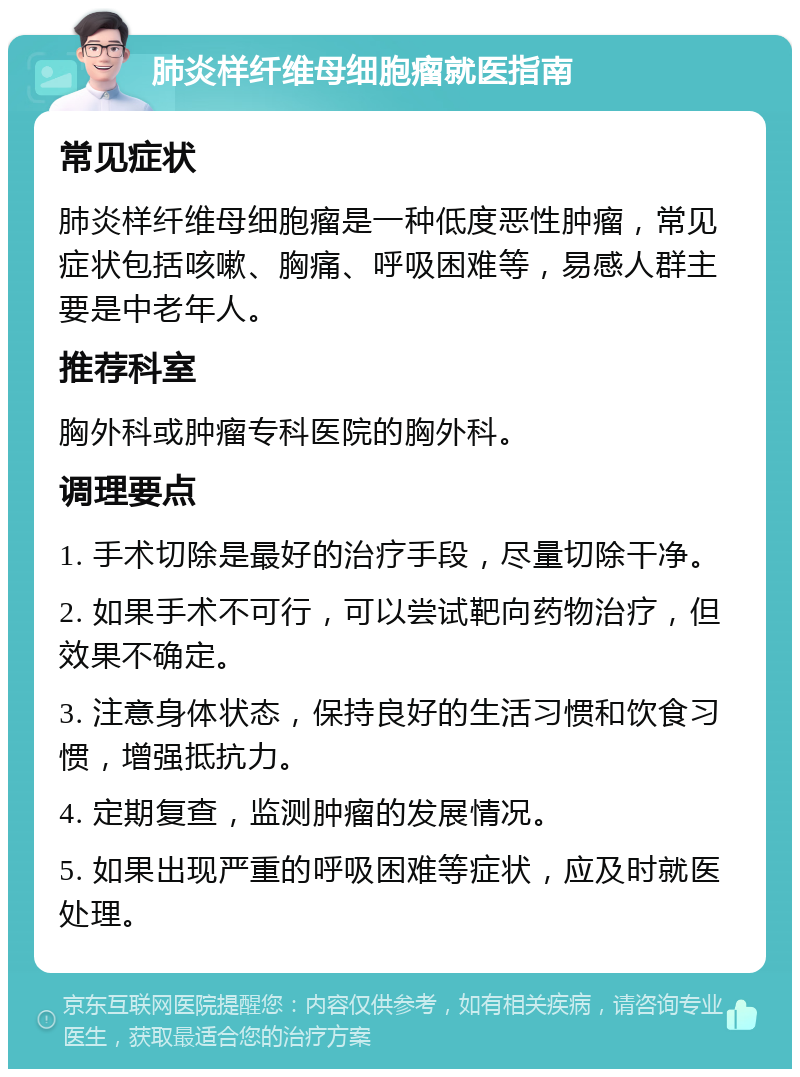 肺炎样纤维母细胞瘤就医指南 常见症状 肺炎样纤维母细胞瘤是一种低度恶性肿瘤，常见症状包括咳嗽、胸痛、呼吸困难等，易感人群主要是中老年人。 推荐科室 胸外科或肿瘤专科医院的胸外科。 调理要点 1. 手术切除是最好的治疗手段，尽量切除干净。 2. 如果手术不可行，可以尝试靶向药物治疗，但效果不确定。 3. 注意身体状态，保持良好的生活习惯和饮食习惯，增强抵抗力。 4. 定期复查，监测肿瘤的发展情况。 5. 如果出现严重的呼吸困难等症状，应及时就医处理。