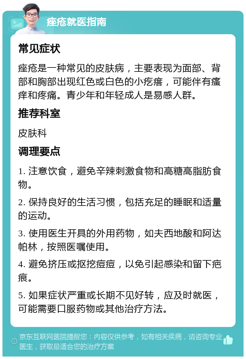 痤疮就医指南 常见症状 痤疮是一种常见的皮肤病，主要表现为面部、背部和胸部出现红色或白色的小疙瘩，可能伴有瘙痒和疼痛。青少年和年轻成人是易感人群。 推荐科室 皮肤科 调理要点 1. 注意饮食，避免辛辣刺激食物和高糖高脂肪食物。 2. 保持良好的生活习惯，包括充足的睡眠和适量的运动。 3. 使用医生开具的外用药物，如夫西地酸和阿达帕林，按照医嘱使用。 4. 避免挤压或抠挖痘痘，以免引起感染和留下疤痕。 5. 如果症状严重或长期不见好转，应及时就医，可能需要口服药物或其他治疗方法。