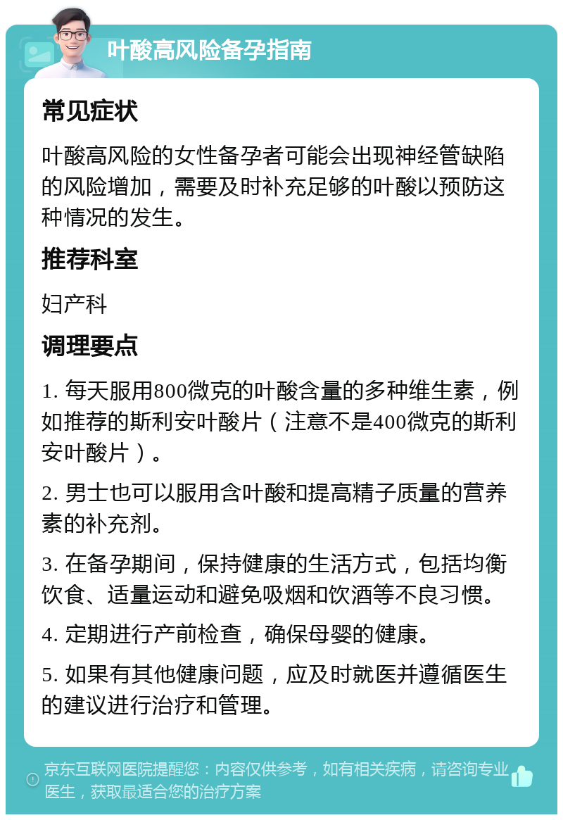 叶酸高风险备孕指南 常见症状 叶酸高风险的女性备孕者可能会出现神经管缺陷的风险增加，需要及时补充足够的叶酸以预防这种情况的发生。 推荐科室 妇产科 调理要点 1. 每天服用800微克的叶酸含量的多种维生素，例如推荐的斯利安叶酸片（注意不是400微克的斯利安叶酸片）。 2. 男士也可以服用含叶酸和提高精子质量的营养素的补充剂。 3. 在备孕期间，保持健康的生活方式，包括均衡饮食、适量运动和避免吸烟和饮酒等不良习惯。 4. 定期进行产前检查，确保母婴的健康。 5. 如果有其他健康问题，应及时就医并遵循医生的建议进行治疗和管理。