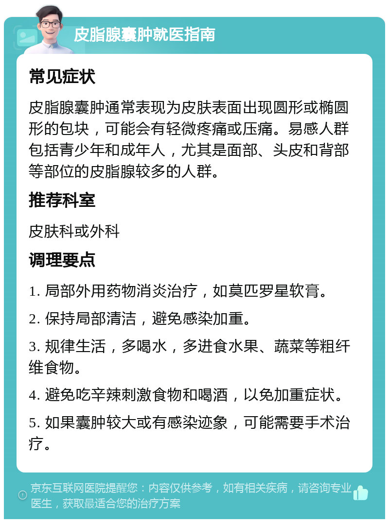 皮脂腺囊肿就医指南 常见症状 皮脂腺囊肿通常表现为皮肤表面出现圆形或椭圆形的包块，可能会有轻微疼痛或压痛。易感人群包括青少年和成年人，尤其是面部、头皮和背部等部位的皮脂腺较多的人群。 推荐科室 皮肤科或外科 调理要点 1. 局部外用药物消炎治疗，如莫匹罗星软膏。 2. 保持局部清洁，避免感染加重。 3. 规律生活，多喝水，多进食水果、蔬菜等粗纤维食物。 4. 避免吃辛辣刺激食物和喝酒，以免加重症状。 5. 如果囊肿较大或有感染迹象，可能需要手术治疗。