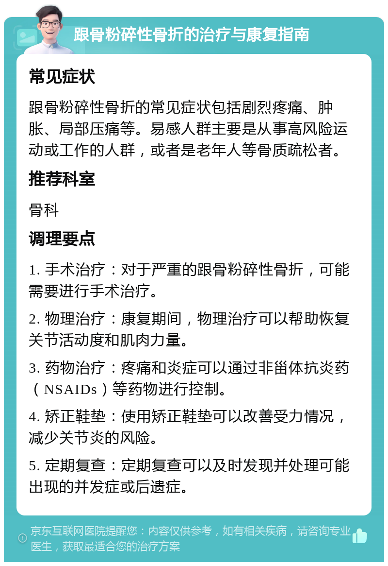 跟骨粉碎性骨折的治疗与康复指南 常见症状 跟骨粉碎性骨折的常见症状包括剧烈疼痛、肿胀、局部压痛等。易感人群主要是从事高风险运动或工作的人群，或者是老年人等骨质疏松者。 推荐科室 骨科 调理要点 1. 手术治疗：对于严重的跟骨粉碎性骨折，可能需要进行手术治疗。 2. 物理治疗：康复期间，物理治疗可以帮助恢复关节活动度和肌肉力量。 3. 药物治疗：疼痛和炎症可以通过非甾体抗炎药（NSAIDs）等药物进行控制。 4. 矫正鞋垫：使用矫正鞋垫可以改善受力情况，减少关节炎的风险。 5. 定期复查：定期复查可以及时发现并处理可能出现的并发症或后遗症。