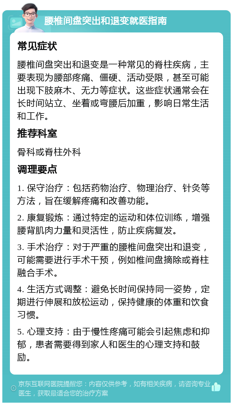 腰椎间盘突出和退变就医指南 常见症状 腰椎间盘突出和退变是一种常见的脊柱疾病，主要表现为腰部疼痛、僵硬、活动受限，甚至可能出现下肢麻木、无力等症状。这些症状通常会在长时间站立、坐着或弯腰后加重，影响日常生活和工作。 推荐科室 骨科或脊柱外科 调理要点 1. 保守治疗：包括药物治疗、物理治疗、针灸等方法，旨在缓解疼痛和改善功能。 2. 康复锻炼：通过特定的运动和体位训练，增强腰背肌肉力量和灵活性，防止疾病复发。 3. 手术治疗：对于严重的腰椎间盘突出和退变，可能需要进行手术干预，例如椎间盘摘除或脊柱融合手术。 4. 生活方式调整：避免长时间保持同一姿势，定期进行伸展和放松运动，保持健康的体重和饮食习惯。 5. 心理支持：由于慢性疼痛可能会引起焦虑和抑郁，患者需要得到家人和医生的心理支持和鼓励。