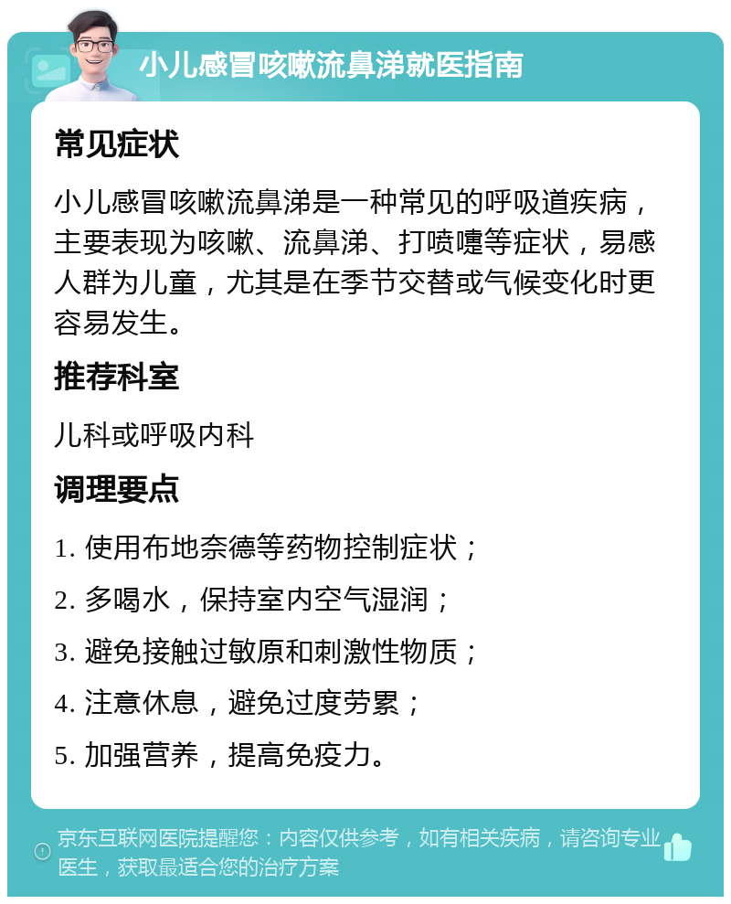 小儿感冒咳嗽流鼻涕就医指南 常见症状 小儿感冒咳嗽流鼻涕是一种常见的呼吸道疾病，主要表现为咳嗽、流鼻涕、打喷嚏等症状，易感人群为儿童，尤其是在季节交替或气候变化时更容易发生。 推荐科室 儿科或呼吸内科 调理要点 1. 使用布地奈德等药物控制症状； 2. 多喝水，保持室内空气湿润； 3. 避免接触过敏原和刺激性物质； 4. 注意休息，避免过度劳累； 5. 加强营养，提高免疫力。