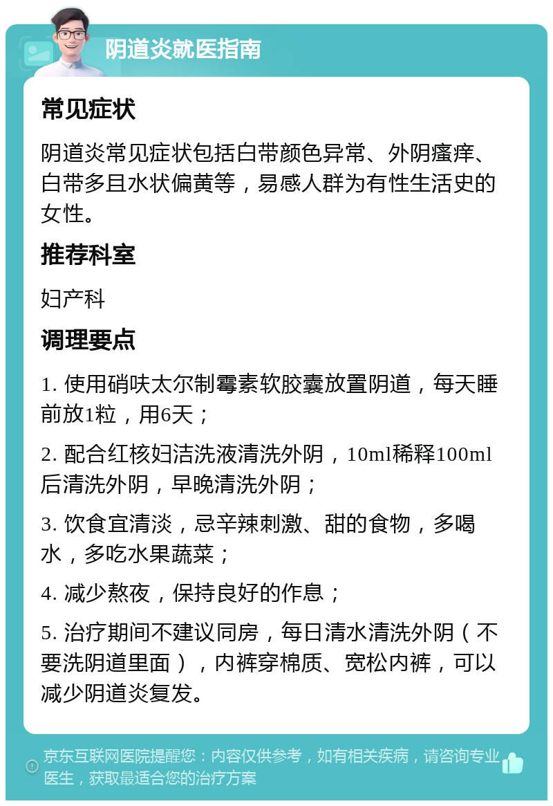 阴道炎就医指南 常见症状 阴道炎常见症状包括白带颜色异常、外阴瘙痒、白带多且水状偏黄等，易感人群为有性生活史的女性。 推荐科室 妇产科 调理要点 1. 使用硝呋太尔制霉素软胶囊放置阴道，每天睡前放1粒，用6天； 2. 配合红核妇洁洗液清洗外阴，10ml稀释100ml后清洗外阴，早晚清洗外阴； 3. 饮食宜清淡，忌辛辣刺激、甜的食物，多喝水，多吃水果蔬菜； 4. 减少熬夜，保持良好的作息； 5. 治疗期间不建议同房，每日清水清洗外阴（不要洗阴道里面），内裤穿棉质、宽松内裤，可以减少阴道炎复发。