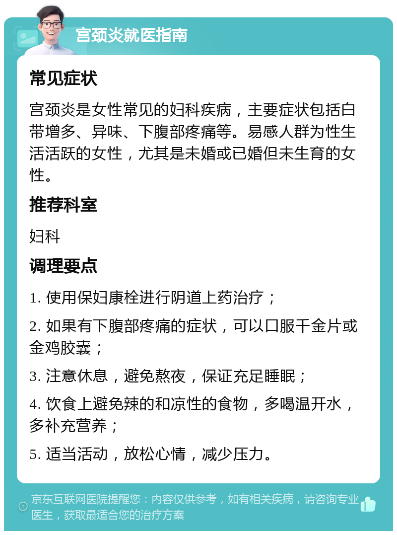 宫颈炎就医指南 常见症状 宫颈炎是女性常见的妇科疾病，主要症状包括白带增多、异味、下腹部疼痛等。易感人群为性生活活跃的女性，尤其是未婚或已婚但未生育的女性。 推荐科室 妇科 调理要点 1. 使用保妇康栓进行阴道上药治疗； 2. 如果有下腹部疼痛的症状，可以口服千金片或金鸡胶囊； 3. 注意休息，避免熬夜，保证充足睡眠； 4. 饮食上避免辣的和凉性的食物，多喝温开水，多补充营养； 5. 适当活动，放松心情，减少压力。