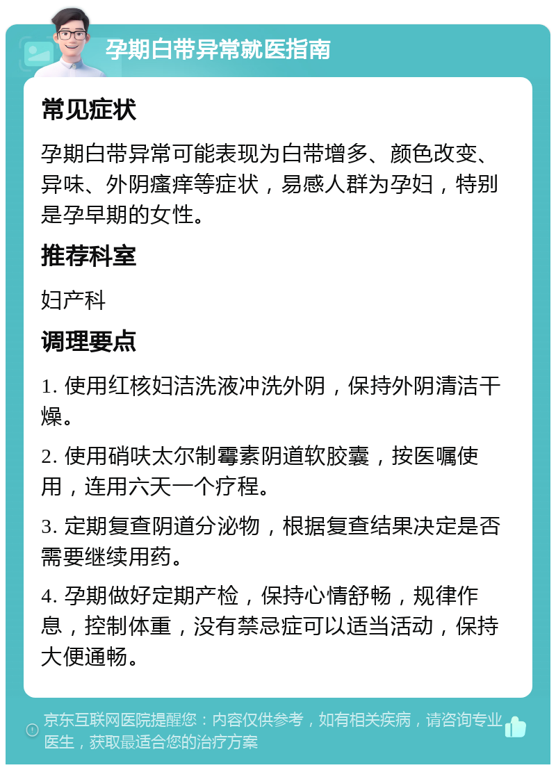 孕期白带异常就医指南 常见症状 孕期白带异常可能表现为白带增多、颜色改变、异味、外阴瘙痒等症状，易感人群为孕妇，特别是孕早期的女性。 推荐科室 妇产科 调理要点 1. 使用红核妇洁洗液冲洗外阴，保持外阴清洁干燥。 2. 使用硝呋太尔制霉素阴道软胶囊，按医嘱使用，连用六天一个疗程。 3. 定期复查阴道分泌物，根据复查结果决定是否需要继续用药。 4. 孕期做好定期产检，保持心情舒畅，规律作息，控制体重，没有禁忌症可以适当活动，保持大便通畅。